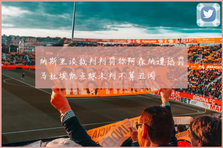 纳斯里谈裁判判罚称阿森纳遭惩罚马杜埃凯点球未判不算丑闻