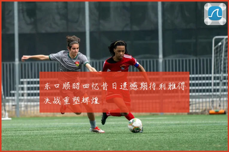 东口顺昭回忆昔日遗憾期待利雅得决战重塑辉煌