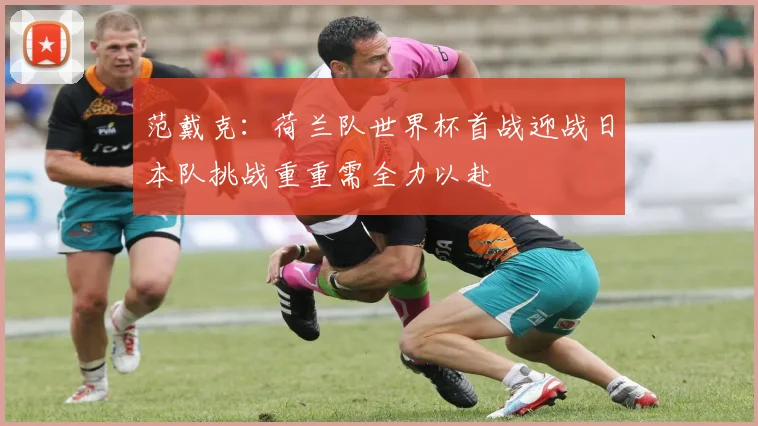 范戴克：荷兰队世界杯首战迎战日本队挑战重重需全力以赴