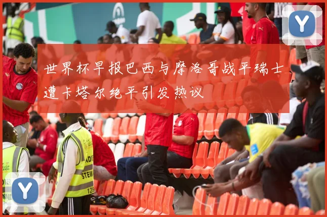 世界杯早报巴西与摩洛哥战平瑞士遭卡塔尔绝平引发热议