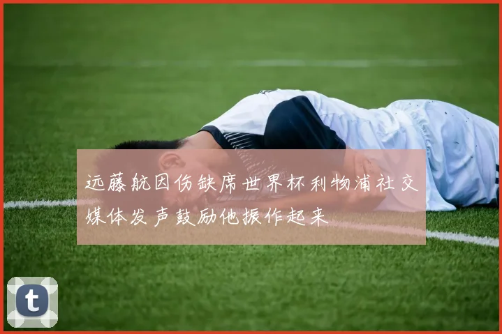 远藤航因伤缺席世界杯利物浦社交媒体发声鼓励他振作起来
