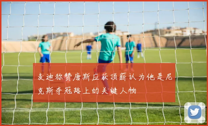 麦迪称赞唐斯应获顶薪认为他是尼克斯夺冠路上的关键人物
