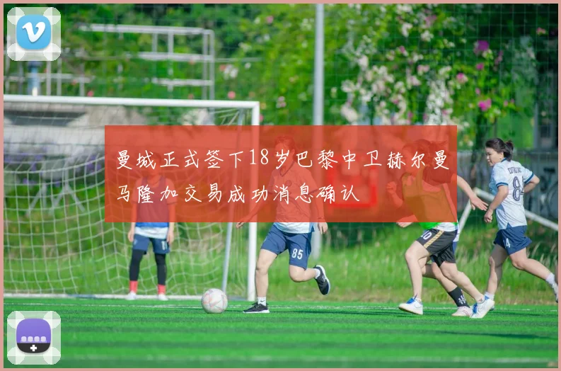 曼城正式签下18岁巴黎中卫赫尔曼马隆加交易成功消息确认