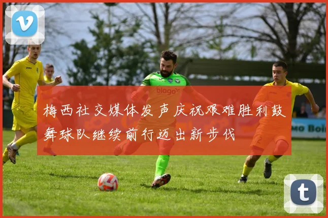 梅西社交媒体发声庆祝艰难胜利鼓舞球队继续前行迈出新步伐