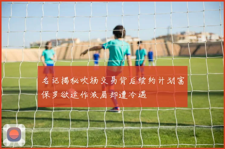 名记揭秘吹杨交易背后续约计划富保罗欲运作浓眉却遭冷遇