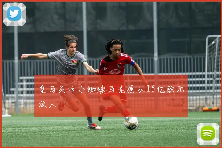 皇马关注小蜘蛛马竞愿以15亿欧元放人