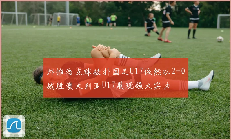帅惟浩点球被扑国足U17依然以2-0战胜澳大利亚U17展现强大实力