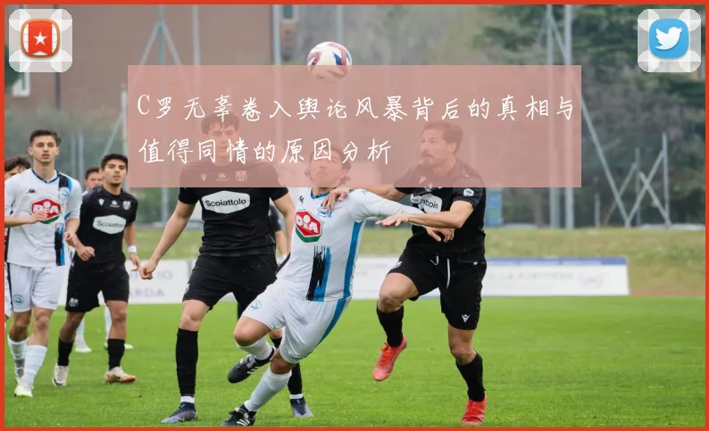 C罗无辜卷入舆论风暴背后的真相与值得同情的原因分析